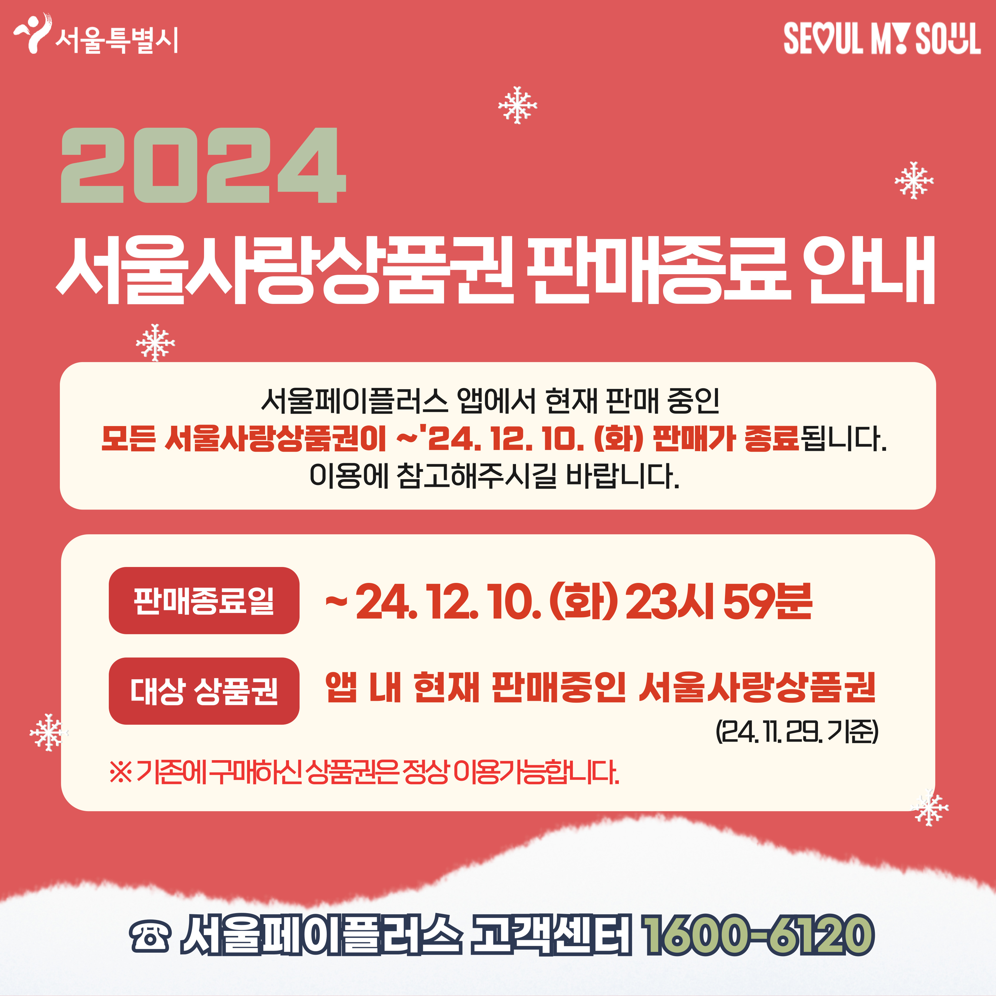 서울특별시,  SEOUL MY SOUL 2024 서울사랑상품권 판매종료 안내 서울페이플러스 앱에서 현재 판매 중인 모든 서울사랑상품권이 ~'24.12.10. (화) 판매가 종료됩니다. 이용에 참고해주시길 바랍니다. 판매종료일 ~24.12.10.(화) 23시 59분 대상 상품권 앱 내 현재 판매중인 서울사랑상품권 (24.11.29. 기준) ※기존에 구매하신 상품권은 정상 이용가능합니다. 서울페이플러스 고객센터 1600-6120