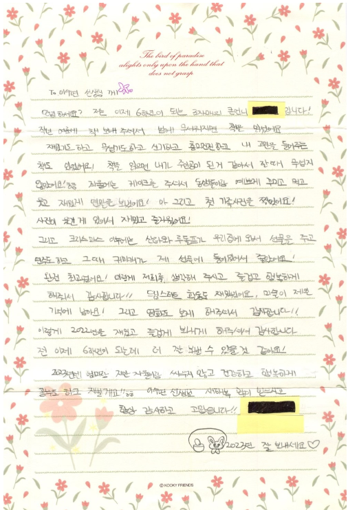 To.이수연 선생님 께 안녕하세요? 저는 이제 6학년이 되는 3자매의 큰언니 ■■입니다! 작년 여름에 책 보내 주셔서 밤에 무서워지면 책을 읽었어요 재밌기도 하고 무섭기도 하고 신기하고 흥미진진하고 내 고민을 들어주는 책도 있었어요! 책을 읽으면 내가 주인공이 된거 같아서 잘때 무섭지 않았어요!ㅎㅎ 겨울에는 케이크를 주셔서 동신들이랑 예쁘게 꾸미고 먹고 웃고 재밌게 연말을 보냈어요! 아 그리고 첫 가족사진을 찍었어요! 사진이 웃긴게 있어서 재밌고 즐거웠어요! 그리고 크리스마스 이후에는 산타와 루돌프가 우리집에 와서 선물을 주고 연주도 하고 그때 귀마개가 제 선물에 들어있어서 좋았어요! 완전 최고였어요! 이렇게 저희를 생각해 주시고 즐겁고 행복하게 해줘서 감사합니다!! 드림스타트 활동도 재밌어요. 미술이 제일 기억에 남아요! 그리고 영화도 보게 해주셔서 감사합니다!! 이렇게 2022년을 재밌고 즐겁게 보내게 해주셔서 감사합니다. 전 이제 6학년이 되는데 더 잘 보낼 수 있을 것 같아요! 2023년엔 엄마랑 지만 자율이름 싸우지 않고 건강하고 행복하게 공부도 하고 지낼게요!!ㅎㅎ 이수연 선생님 새해복 많이 받으시고 항상 감사하고 고맙습니다!! ♡2023년 잘 보내세요♡♡