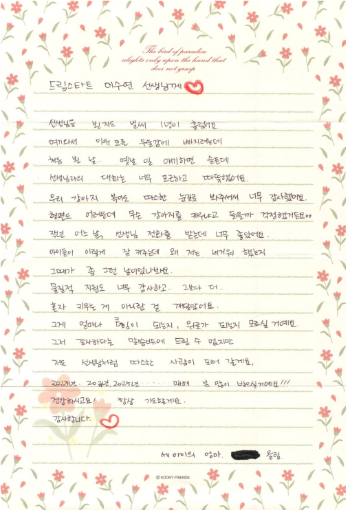 드림스타트 이수연 선생님께 선생님을 뵌지도 벌써 1년이 흘렀어요. 여기와서 이유 모를 우울감에 빠지려는데 처음 뭔 날.. 옛날 일 얘기하면 슬픈데 선생님과의 대화는 너무 포근하고 따뜻했어요. 우리 강아지 복이도 따스한 눈길로 봐주셔서 너무 감사했어요. 형편도 어려운데 무슨 강아지를 키우냐고 들을까 걱정했거든요ㅎㅎ 작년 어느 날, 선생님 전화를 받는데 너무 좋았어요. 아이들이 이렇게 잘 커주는데 왜 저는 버거워 했는지 그때가 좀 그런 날이었나봐요. 물질적 지원도 너무 감사하고 그보다 더 혼자 키우는 게 아니란 걸 깨달았어요. 그게 얼마나 힘이 되는지, 위로가 되는지 모르실 거예요. 그저 감사하다는 말씀밖에 드릴 수 없지만 저도 선생님처럼 따스한 사람이 되어 갈게요. 2023년 2024년, 2025년... 매해 복 많이 받으실거예요!!! 건강하시고요! 항상 기도할게요. 감사합니다. 세 아이의 엄마. ■■ 올림