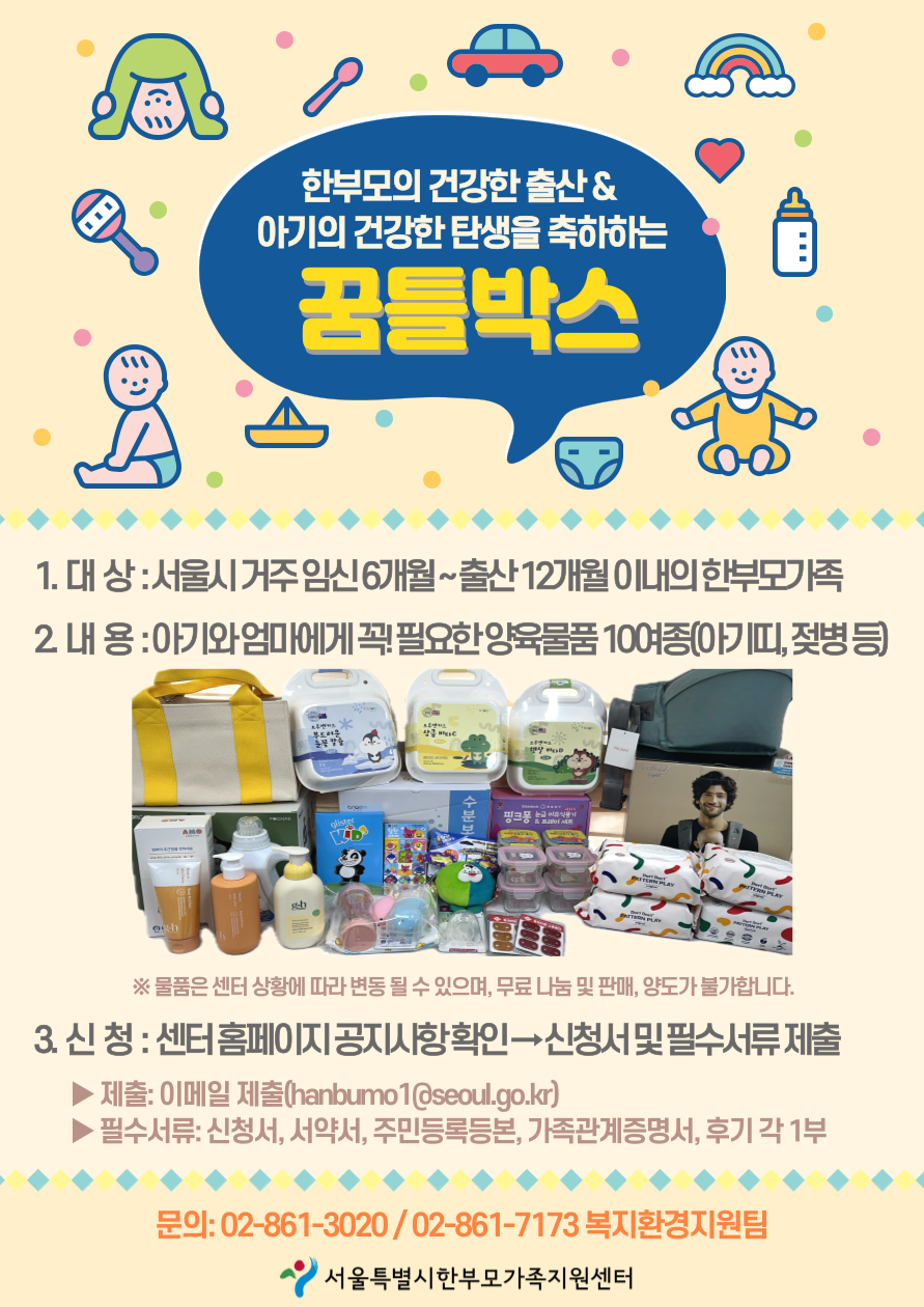한부모의 건강한 출산 & 아기의 건강한 탄생을 축하하는 꿈틀박스 1. 대 상 : 서울시 거주 임신 6개월~출산12개월 이내의 한부모가족 2. 내용 : 아기와 엄마에게 꼭! 필요한 양육물품 10여종(아기띠, 젖병 등) ※ 물품은 센터 상황에 따라 변동 될 수 있으며, 무료 나눔 및 판매, 양도가 불가합니다. 3.신청 : 센터홈페이지 공지사항확인 신청서 및 필수서류 제출 제출: 이메일 제출(hanbumo1@seoul.go.kr) 필수서류: 신청서, 서약서, 주민등록등본, 가족관계증명서, 후기 각 1부 문의: 02-861-3020/02-861-7173 복지환경지원팀 서울특별시한부모가족지원센터