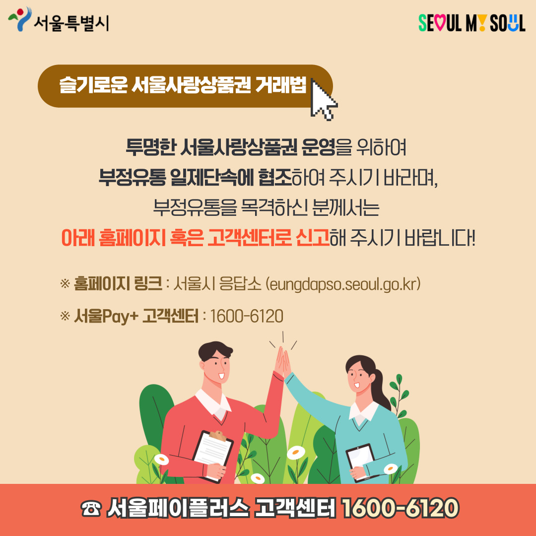슬기로운 서울사랑상품권 거래법 투명한 서울사랑상품권 운영을 위하여 부정유통 일제단속에 협조하여 주시기 바라며, 부정유통을 목격하신 분께서는 아래 홈페이지 혹은 고객센터로 신고해 주시기 바랍니다! ※ 홈페이지 링크 : 서울시 응답소 (eungdapso.seoul.go.kr) ※ 서울Pay+ 고객센터 : 1600-6120 서울페이플러스 고객센터 1600-6120