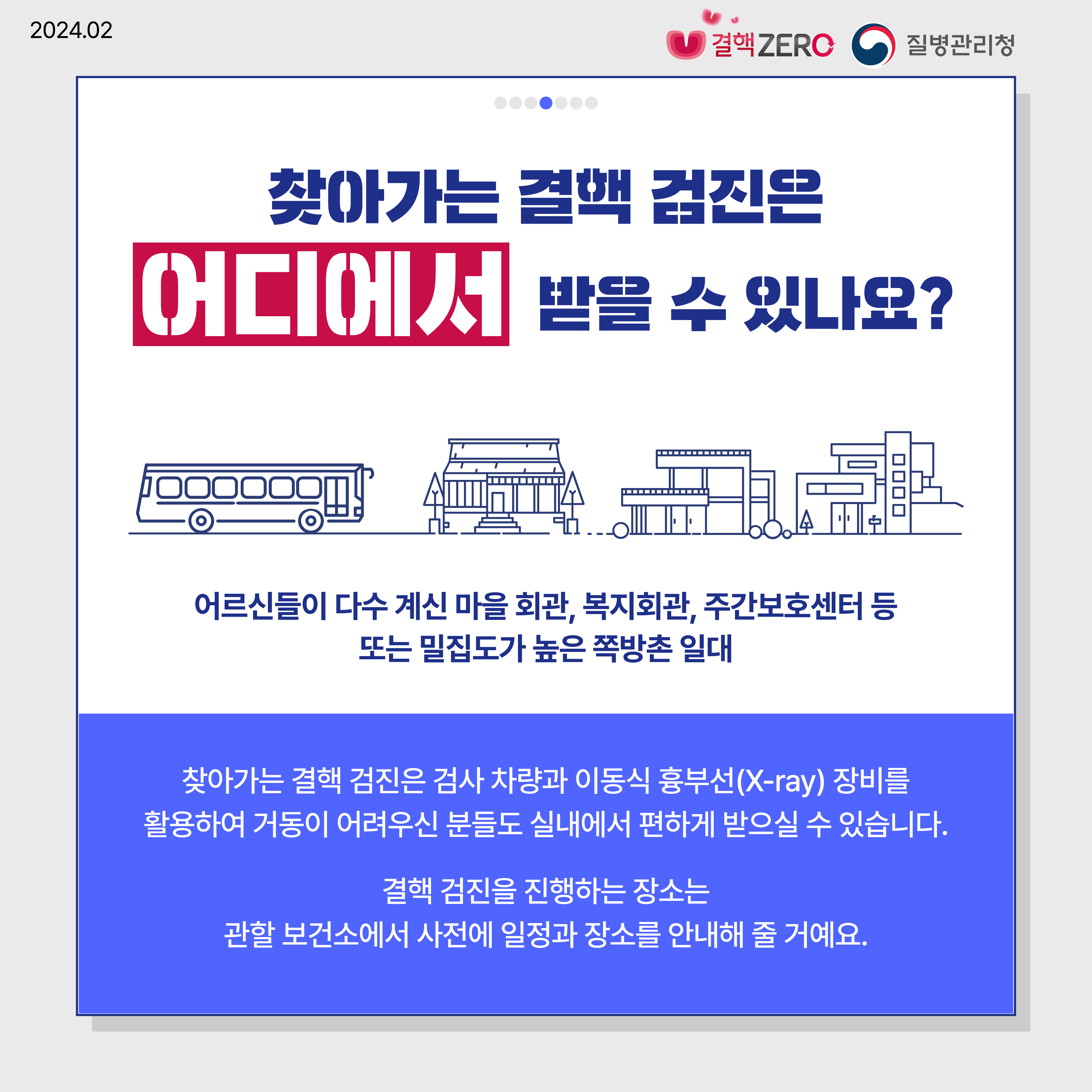 찾아가는 결핵 검진은 어디에서 받을 수 있나요? 어르신들이 다수 계신 마을 회관, 복지회관, 주간보호센터 등 또는 밀집도가 높은 쪽방촌 일대 찾아가는 결핵 검진은 검사 차량과 이동식 흉부선(X-ray) 장비를 활용하여 거동이 어려우신 분들도 실내에서 편하게 받으실 수 있습니다. 결핵 검진을 진행하는 장소는 관할 보건소에서 사전에 일정과 장소를 안내해 줄 거예요.