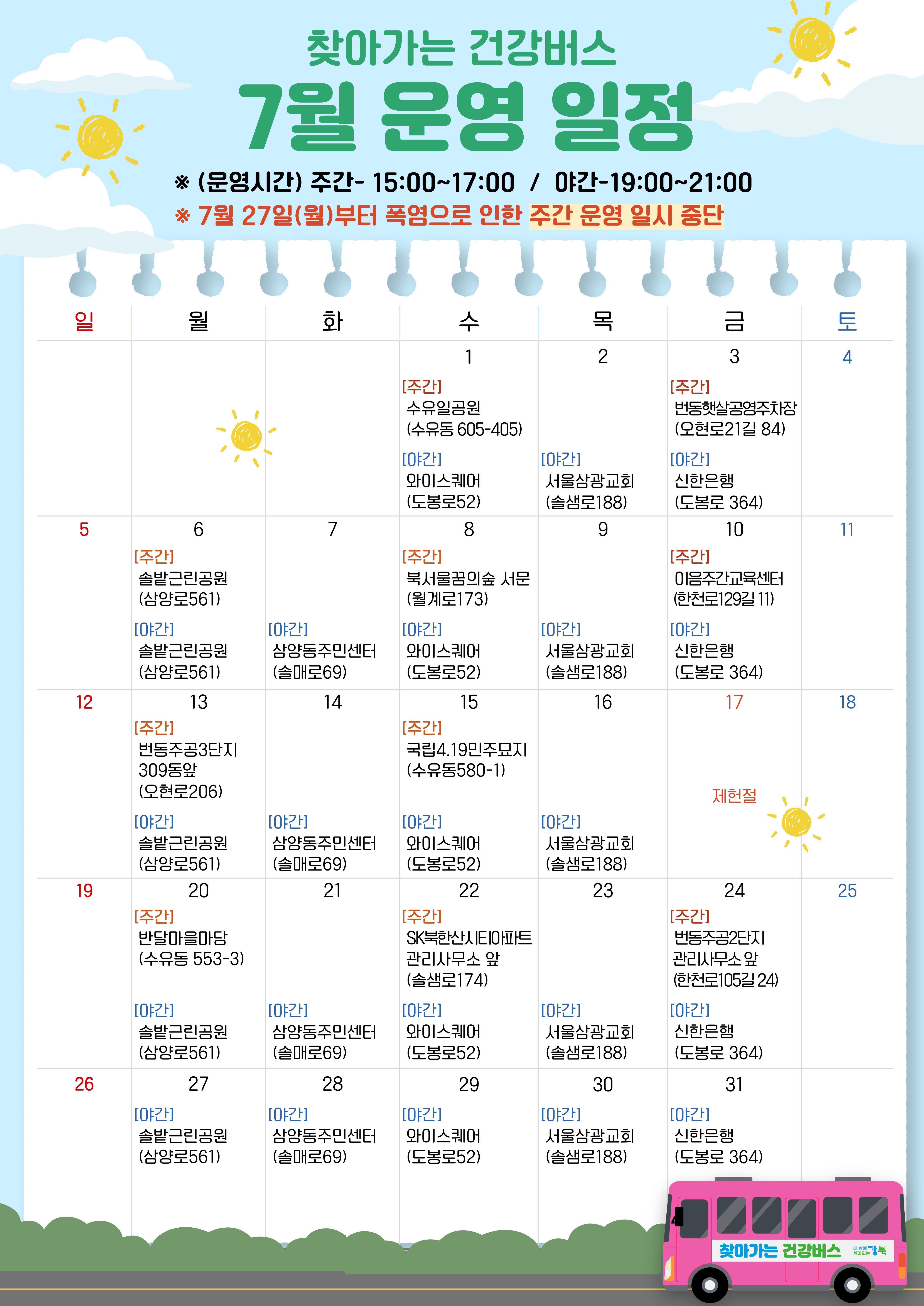 찾아가는 건강버스 7월 운영 일정 ※(운영시간) 주간 15:00~17:00 / 야간 19:00~21:00 ※7월 27일(월)부터 폭염으로 인한 주간 운영 일시 중단 (운영 일정 달력 - 일~토 순으로 정보 제공) 7/1 수 [주간] 수유일공원(수유동 605-405) [야간] 와이스퀘어(도봉로52) 7/2 목 [야간] 서울삼광교회(솔샘로188) 7/3 금 [주간] 번동햇살공영주차장(오현로21길 84) [야간] 신한은행(도봉로 364) 7/6 월 [주간] 솔밭근린공원(삼양로561) [야간] 솔밭근린공원(삼양로561) 7/7 [야간] 삼양동주민센터(솔매로69) 7/8 수 [주간] 북서울꿈의숲 서문(월계로173) [야간] 와이스퀘어(도봉로52) 7/9 목 [야간] 서울삼광교회(솔샘로188) 7/10 [주간] 이음주간교육센터(한천로129길 11) [야간] 신한은행(도봉로 364) 7/13 월 [주간] 번동주공3단지 309동앞(오현로206) [야간] 솔밭근린공원(삼양로561) 7/14 [야간] 삼양동주민센터(솔매로69) 7/15 수 [주간] 국립4.19민주묘지(수유동580-1) [야간] 와이스퀘어(도봉로52) 7/16 [야간] 서울삼광교회(솔샘로188) 7/17 금 제헌절 7/20 월 [주간] 반달마을마당(수유동 553-3) [야간] 솔밭근린공원(삼양로561) 7/21 화 [야간] 삼양동주민센터(솔매로69) 7/22 수 [주간] SK북한산시티아파트 관리사무소 앞(솔샘로174) [야간] 와이스퀘어(도봉로52) 7/23 목 [야간] 서울삼광교회(솔샘로188) 7/24 금 [주간] 번동주공2단지 관리사무소 앞(한천로105길24) [야간] 신한은행(도봉로 364) 7/27 월 [야간] 솔밭근린공원(삼양로561) 7/28 화 [야간] 삼양동주민센터(솔매로69) 7/29 [야간] 와이스퀘어(도봉로52) 7/30 목 [야간] 서울삼솽교회(솔샘로188) 7/31 [야간] 신한은행(도봉로 364) 찾아가는 건강버스 