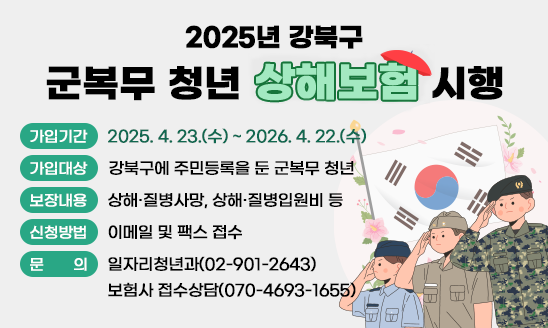 2025년 강북구 군복무 청년 상해보험 시행

○ 가입기간: 2025. 4. 23.(수) ~ 2026. 4. 22.(수)
○ 가입대상: 강북구에 주민등록을 둔 군복무 청년
○ 보장내용: 상해·질병사망, 상해·질병입원비 등
○ 신청방법: 이메일 및 팩스 접수
○ 문    의: 일자리청년과(02-901-2643)
            보험사 접수상담(070-4693-1655)
