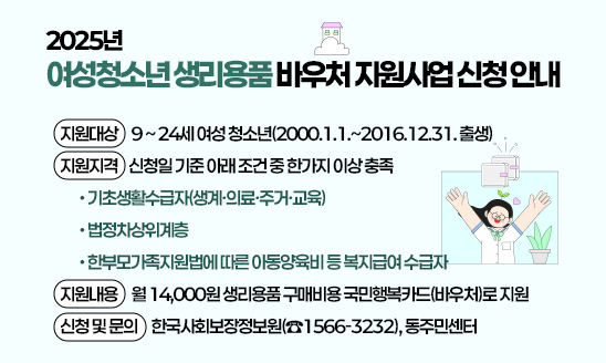 〇 지원대상:  9 ~ 24세 여성 청소년(2000.1.1.~2016.12.31. 출생)       
〇 지원지격: 신청일 기준 아래 조건 중 한가지 이상 충족
 - 기초생활수급자(생계·의료·주거·교육)
 - 법정차상위계층
 - 한부모가족지원법에 따른 아동양육비 등 복지급여 수급자
〇 지원내용: 월 14,000원 생리용품 구매비용 국민행복카드(바우처)로 지원
〇 신청 및 문의: 한국사회보장정보원(☎1566-3232), 동주민센터 

