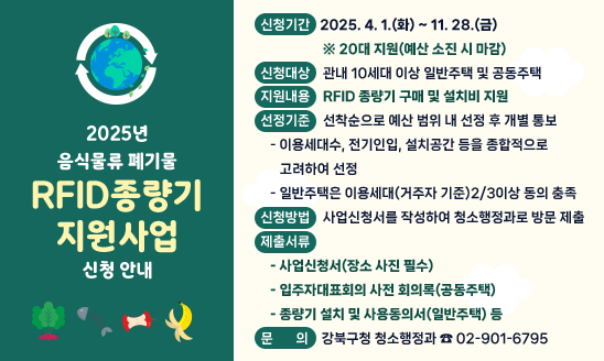 ○ 기    간: 2025. 4.~11.(예산 소진 시까지)
○ 대   상: 공동주택 및 10세대 이상 일반주택
○ 내    용: RFID 종량기 구매·설치 지원
○ 문    의: 강북구청 청소행정과(☎ 901-6795)