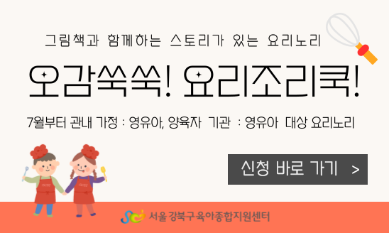그림책과 함께하는 스토리가 있는 요리노리

오감쑥쑥! 요리조리쿡! 
7월부터 관내 가정 : 영유아, 양육자
기관: 영유아 대상 요리노리

서울 강북구육아종합지원센터

신청 바로가기


