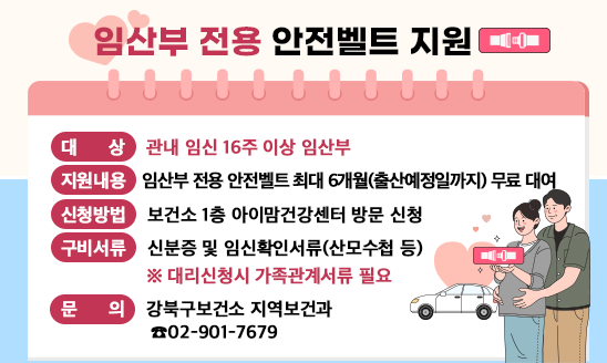 임산부 전용 안전벨트 지원
○ 대    상: 관내 임신 16주 이상 임산부
○ 지원내용: 임산부 전용 안전벨트 최대 6개월(출산예정일까지) 무료 대여
○ 신청방법: 보건소 1층 아이맘건강센터 방문 신청
○ 구비서류: 신분증 및 임신확인서류(산모수첩 등)
            ※ 대리신청시 가족관계서류 필요
○ 문    의: 강북구보건소 지역보건과 ☎02-901-7679

