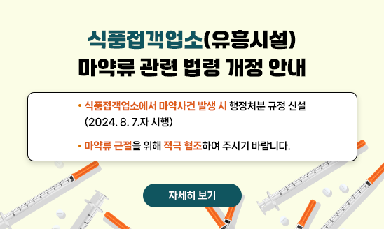 식품접객업소(유흥시설) 마약류 관련 법령 개정 안내
  - 식품접객업소에서 마약사건 발생 시 행정처분 규정 신설
    (2024. 8. 7.자 시행)
  - 마약류 근절을 위해 적극 협조하여 주시기 바랍니다.  

    자세히 보기

