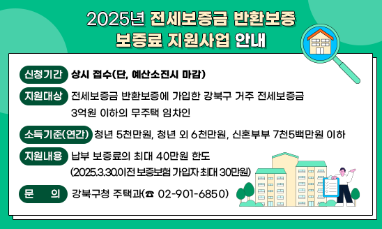 2025년 전세보증금 반환보증 보증료 지원사업 안내

 ○ 신청기간: 상시 접수(단, 예산소진시 마감)
 ○ 지원대상: 전세보증금 반환보증에 가입한 강북구 거주 전세보증금 3억원 이하의 무주택 임차인
 ○ 소득기준(연간): 청년 5천만원, 청년 외 6천만원, 신혼부부 7천5백만원 이하 
 ○ 지원내용: 납부 보증료의 최대 40만원 한도
              (2025.3.30.이전 보증보험 가입자 최대 30만원)
 ○ 문의: 강북구청 주택과(☎ 02-901-6850)   

