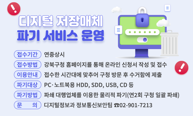 디지털 저장매체 파기 서비스 운영

- 접수기간: 연중상시
- 접수방법: 강북구청 홈페이지를 통한 온라인 신청서 작성 및 접수
- 이용안내: 접수한 시간대에 맞추어 구청 방문 후 수거함에 제출
- 파기대상: PCㆍ노트북용 HDD, SDD, USB, CD 등
- 파기방법: 파쇄 대행업체를 이용한 물리적 파기(연2회 구청 일괄 파쇄)
- 문의: 디지털정보과 정보통신보안팀 ☎02-901-7213
