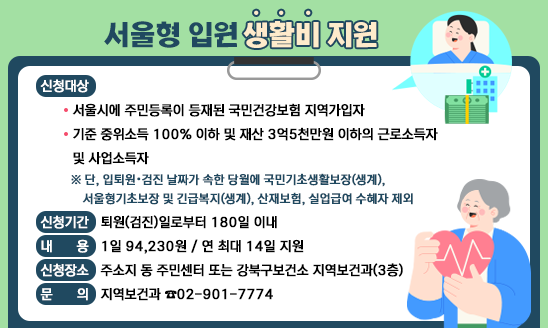 서울형 입원 생활비 지원 
○ 신청대상
  - 서울시에 주민등록이 등재된 국민건강보험 지역가입자 
  - 기준 중위소득 100% 이하 및 재산 3억5천만원 이하의 근로소득자      및 사업소득자 
   ※ 단, 입퇴원ˑ검진 날짜가 속한 당월에 국민기초생활보장(생계), 
     서울형기초보장 및 긴급복지(생계), 산재보험, 실업급여 수혜자 제외 
○ 신청기간: 퇴원(검진)일로부터 180일 이내 
○ 내    용: 1일 94,230원 / 연 최대 14일 지원
○ 신청장소: 주소지 동 주민센터 또는 강북구보건소 지역보건과(3층)
    
                                문의: 지역보건과 ☎02-901-7774
