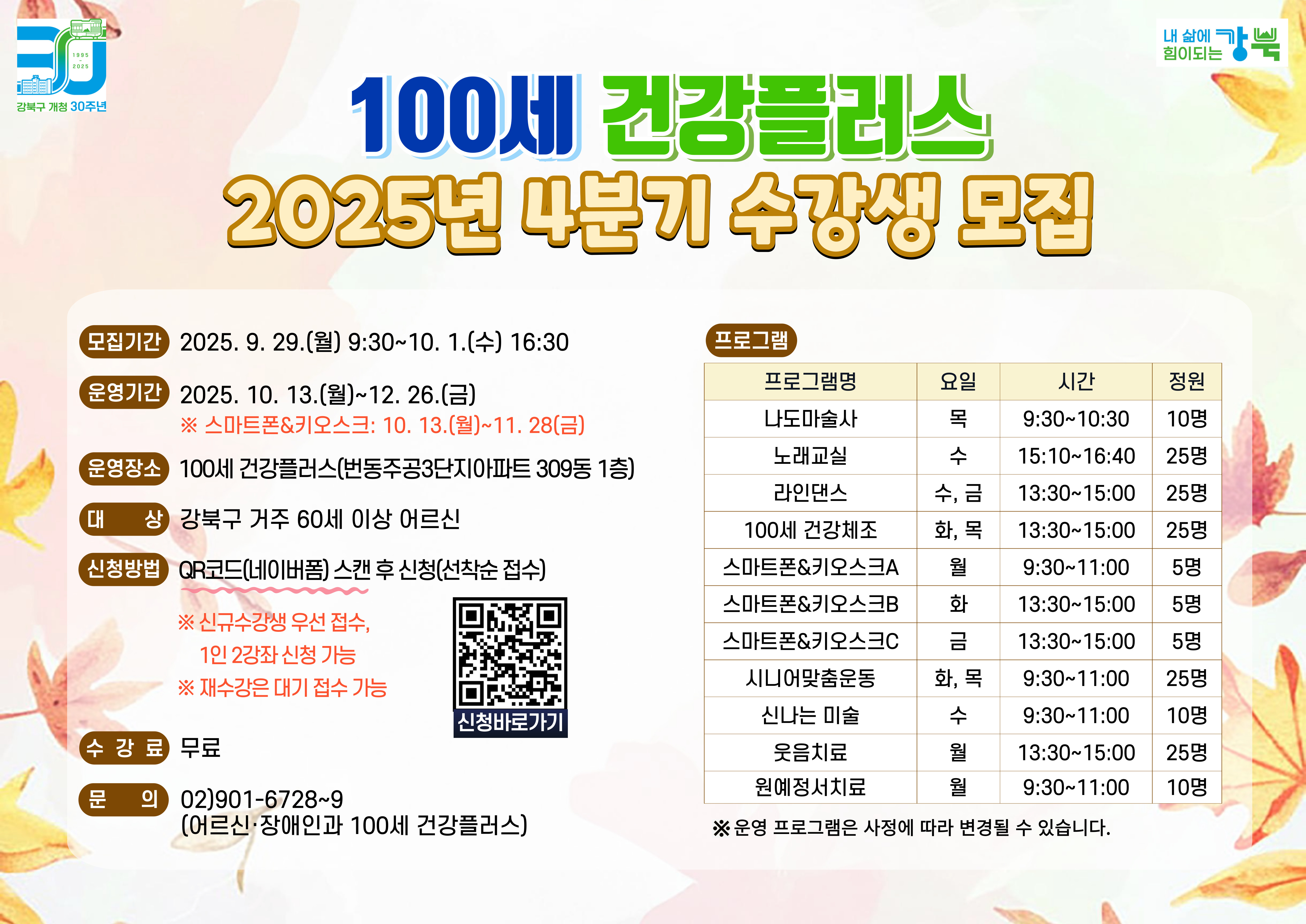 100세 건강플러스 2025년 4분기 수강생 모집

○ 모집기간: 2025.9.29.(월) 9:30~10.1.(수) 16:30
○ 신청방법: 네이버폼 선착순 접수  
             ※ 신규수강생 우선 접수, 1인 2강좌 신청 가능
               ※ 재수강 시 대기 접수 가능
○ 대상: 강북구 거주 60세 이상 어르신
○ 프로그램: 나도 마술사, 노래교실, 라인댄스, 100세 건강체조, 
            스마트폰&키오스크, 시니어맞춤운동, 신나는 미술, 
            웃음치료, 원예정서치료
○ 운영장소: 100세 건강플러스(번동주공3단지아파트 309동 1층)
○ 문의: 어르신·장애인과 100세 건강플러스(☎ 02-901-6728~9)


