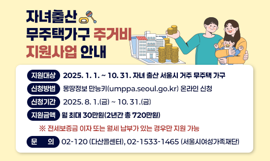 자녀출산 무주택가구 주거비 지원사업 안내
-지원대상: 2025. 1. 1. ~ 10. 31. 자녀 출산 서울시 거주 무주택 가구
-신청방법: 몽땅정보 만능키(umppa.seoul.go.kr) 온라인 신청
-신청기간: 2025. 8. 1.(금) ~ 10. 31.(금)
-지원금액: 월 최대 30만원(2년간 총 720만원)
 ※ 전세보증금 이자 또는 월세 납부가 있는 경우만 지원 가능
-문    의: 02-120 (다산콜센터), 02-1533-1465 (서울시여성가족재단)