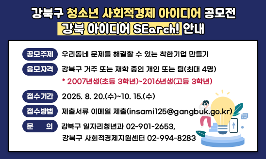 강북구 청소년 사회적경제 아이디어 공모전 <강북 아이디어 SEarch!> 안내

○ 공모주제: 우리동네 문제를 해결할 수 있는 착한기업 만들기
○ 응모자격: 강북구 거주 또는 재학 중인 개인 또는 팀(최대 4명)
  * 2007년생(초등 3학년)~2016년생(고등 3학년)
○ 접수기간: 2025. 8. 20.(수)~10. 15.(수)
○ 접수방법: 제출서류 이메일 제출(insami125@gangbuk.go.kr)
○ 문    의: 강북구 일자리청년과 02-901-2653, 강북구 사회적경제지원센터 02-994-8283