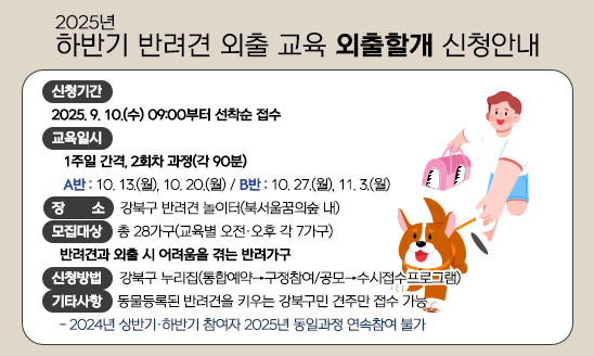 2025년 하반기 반려견 외출 교육 「외출할개」
ㅇ 신청기간
  - 외출할개: 2025. 9. 10.(수) 09:00부터 선착순 접수
ㅇ 교육일시
  - 외출할개: 1주일 간격, 2회차 과정(각 90분) 
   [A반: 10. 13.(월), 10. 20.(월)/B반: 10. 27.(월), 11. 3.(월)]
ㅇ 장    소: 강북구 반려견 놀이터(북서울꿈의숲 내)
ㅇ 모집대상: 총 28가구(교육별 오전·오후 각 7가구)
  - 외출할개: 반려견과 외출 시 어려움을 겪는 반려가구
ㅇ 신청방법: 강북구 누리집(통합예약→구정참여/공모→수시접수프로그램)
ㅇ 기타사항: 동물등록된 반려견을 키우는 강북구민 견주만 접수 가능
  - 2024년 상반기·하반기 참여자 2025년 동일과정 연속참여 불가

