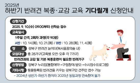 2025년 하반기 반려견 복종·교감 교육 「기다릴개」 신청 안내
ㅇ 신청기간
  - 기다릴개: 2025. 9. 10.(수) 09:00부터 선착순 접수
ㅇ 교육일시
  - 기다릴개: 1주일 간격, 2회차 과정(각 90분)
   [A반: 10. 14.(화), 10. 21.(화)/B반: 10. 28.(화), 11. 4.(화)]
ㅇ 장    소: 강북구 반려견 놀이터(북서울꿈의숲 내)
ㅇ 모집대상: 총 28가구(교육별 오전·오후 각 7가구)
  - 기다릴개: 반려견과의 교감 및 기본 복종훈련이 필요한 반려가구
ㅇ 신청방법: 강북구 누리집(통합예약→구정참여/공모→수시접수프로그램)
ㅇ 기타사항: 동물등록된 반려견을 키우는 강북구민 견주만 접수 가능
  - 2024년 상반기·하반기 참여자 2025년 동일과정 연속참여 불가

