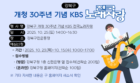 ○ 행 사 명: 강북구 개청 30주년 기념 KBS 전국노래자랑
○ 일    시: 2025. 10. 25.(토) 14:00~16:30
○ 장    소: 강북구민운동장
○ 예심신청
  - 기간: 2025. 10. 23.(목)~10. 15.(수) 10:00~17:00
  - 접수방법
   · (방문)강북구청 1층 신한은행 옆 접수처(선착순 200팀)
   · (온라인) 강북구청 홈페이지(선착순 100팀)

  ※ 기타 자세한 내용은 구 홈페이지 새소식 확인