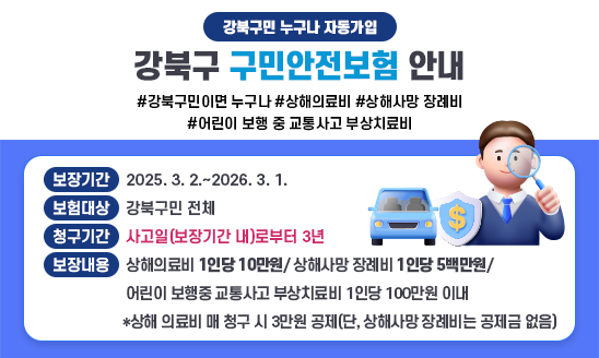 (강북구민 누구나 자동가입)
강북구 구민안전보험 안내

#강북구민이면 누구나 #상해의료비 #상해사망 장례비 #어린이 보행 중 교통사고 부상치료비

· 보장기간: 2025. 3. 2.~2026. 3. 1.
· 보험대상: 강북구민 전체
· 청구기간: 사고일(보장기간 내)로부터 3년(강조 표시 부탁드립니다)
· 보장내용: 상해의료비 1인당 10만원/ 상해사망 장례비 1인당 5백만원/ 어린이 보행중 교통사고 부상치료비 1인당 100만원 이내
*상해 의료비 매 청구 시 3만원 공제(단, 상해사망 장례비는 공제금 없음)