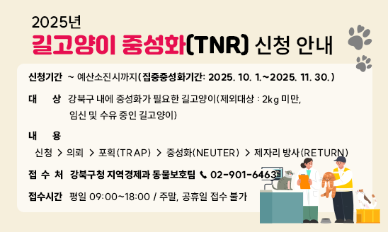 ㅇ 신청기간: ~ 예산소진시까지(집중중성화기간: 2025. 10. 1.~2025. 11. 30.)
ㅇ 대    상: 강북구 내에 중성화가 필요한 길고양이(제외대상 : 2kg 미만, 임신 및 수유 중인 길고양이)
ㅇ 내    용:
   신청 → 의뢰 → 포획(TRAP) → 중성화(NEUTER) → 제자리 방사(RETURN)
ㅇ 접 수 처: 강북구청 지역경제과 동물보호팀 ☎ 02-901-6463
ㅇ 접수시간: 평일 09:00~18:00 / 주말, 공휴일 접수 불가