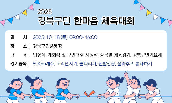 2025 강북구민 한마음 체육대회

○ 일시: 2025. 10. 18.(토) 09:00~16:00
○ 장소: 강북구민운동장
○ 내용: 입장식, 개회식 및 구민대상 시상식, 종목별 체육경기, 강북구민가요제
○ 경기종목: 800m계주, 고리던지기, 줄다리기, 신발양궁, 훌라후프 통과하기