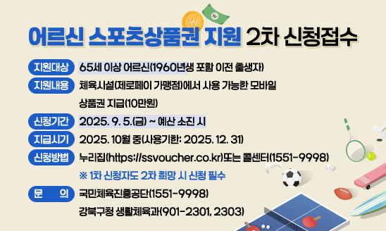○ 지원대상: 만 65세 이상 기초연금수급자
○ 지원내용: 체육시설(제로페이 가맹점)에서 사용 가능한 모바일
            상품권 지급(10만원)
○ 신청기간: 2025. 9. 5.(금) ~ 예산 소진 시
○ 지급시기: 2025. 10월 중(사용기한: 2025. 12. 31)
○ 신청방법: 누리집(https://ssvoucher.co.kr)또는 콜센터(1551-9998)
 ※ 1차 신청자도 2차 희망 시 신청 필수
○ 문    의: 국민체육진흥공단(1551-9998)
             강북구청 생활체육과(901-2301, 2303)




