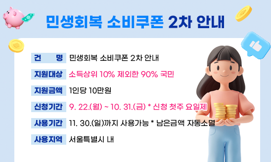○ 건    명: 민생회복 소비쿠폰 2차 안내
○ 지원대상: 소득상위 10% 제외한 90% 국민
○ 지원금액: 1인당 10만원
○ 신청기간: 9. 22.(월) ~ 10. 31.(금) * 신청 첫주 요일제
○ 사용기간: 11. 30.(일)까지 사용가능 * 남은금액 자동소멸
○ 사용지역: 서울특별시 내