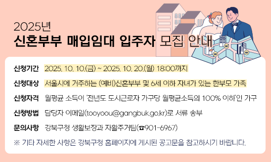 ○ 신청기간: 2025. 10. 10.(금) ~ 2025. 10. 20.(월) 18:00까지
○ 신청대상: 서울시에 거주하는 (예비)신혼부부 및 6세 이하 자녀가 있는 한부모 가족
○ 신청자격: 월평균 소득이 ‘전년도 도시근로자 가구당 월평균소득의 100% 이하’인 가구
○ 신청방법: 담당자 이메일(tooyoou@gangbuk.go.kr)로 서류 송부 
○ 문의사항: 강북구청 생활보장과 자활주거팀(☎901-6967)
※ 기타 자세한 사항은 강북구청 홈페이지에 게시된 공고문을 참고하시기 바랍니다.