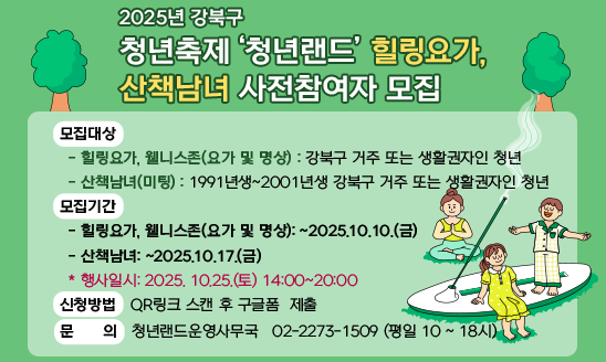 2025년 강북구 청년축제 ‘청년랜드’ 힐링요가, 산책남녀 사전참여자 모집

○ 모집대상
  - 힐링요가, 웰니스존(요가 및 명상): 강북구 거주 또는 생활권자인 청년
  - 산책남녀(미팅): 1991년생~2001년생 강북구 거주 또는 생활권자인 청년  
○ 모집기간
  - 힐링요가, 웰니스존(요가 및 명상): ~2025.10.10.(금)
  - 산책남녀: ~2025.10.17.(금)
  * 행사일시: 2025. 10.25.(토) 14:00~22:00
○ 신청방법: QR링크 스캔 후 구글폼  제출
○ 문    의: 청년랜드운영사무국 ☎ 02-2273-1509 (평일 10 ~ 18시)
