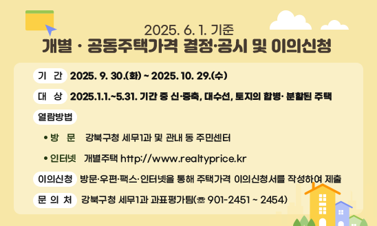 2025. 6. 1. 기준 개별ㆍ공동주택가격 결정·공시 및 이의신청 
  □ 기   간: 2025. 9. 30.(화) ~ 2025. 10. 29.(수)
  □ 대   상: 2025.1.1.~5.31. 기간 중 신·증축, 대수선, 토지의 합병· 분할된 주택
  □ 열람방법
     ○ 방  문: 강북구청 세무1과 및 관내 동 주민센터
     ○ 인터넷: 개별주택 http://www.realtyprice.kr                
  □ 이의신청: 방문·우편·팩스·인터넷을 통해 주택가격 이의신청서를 작성하여 제출  
  □ 문의처: 강북구청 세무1과 과표평가팀(☏ 901-2451 ~ 2454) 