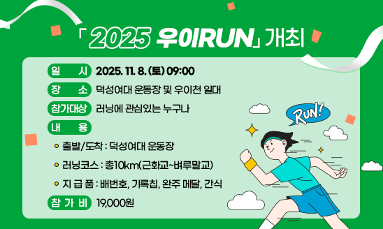 ○ 일    시: 2025. 11. 8. (토) 09:00
○ 장    소: 덕성여대 운동장 및 우이천 일대
○ 참가대상: 러닝에 관심있는 누구나
○ 내    용
  - 출발/도착: 덕성여대 운동장
  - 러닝코스: 총10km(근화교~벼루말교)
  - 지 급 품: 배번호, 기록칩, 완주 메달, 간식
○ 참 가 비: 19,000원