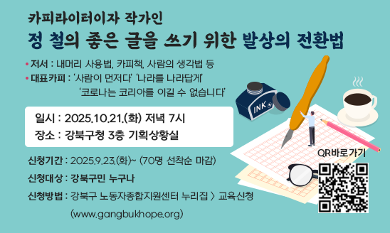 카피라이터이자 작가인 정 철의 
   좋은 글을 쓰기 위한 『발상의 전환법』
□ 일시: 2025.10.21.(화) 저녁 7시
□ 장소: 강북구청 3층 기획상황실
□ 신청기간: 2025.9.23.(화)~ (70명 선착순 마감)
□ 신청대상: 강북구민 누구나
□ 신청방법: 강북구 노동자종합지원센터 누리집 > 교육신청
           (www.gangbukhope.org)  