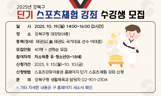 ○ 일    시: 2025. 10. 19.(일) 14:00~16:00 [2시간] 
○ 장    소: 강북구청 대강당(4층)
○ 종목(강사): 태권도(前 태권도 국가대표 선수 이대훈)
○ 모집인원: 40명 ※ 선착순 모집 
○ 참여자격: 저소득층 유·청소년(5~18세) 
○ 신청기간: 2025. 9. 15.(월)~10. 10.(금)
○ 신청방법: 스포츠강좌이용권 홈페이지 단기 스포츠체험 강좌 신청
○ 문    의: 강북구청 생활체육과 담당자 02-901-2304
※ 기타 자세한 내용은 구 홈페이지 새소식 확인 