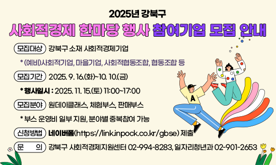 2025년 강북구 사회적경제 한마당 행사 참여기업 모집 안내

○ 모집대상: 강북구 소재 사회적경제기업
  * (예비)사회적기업, 마을기업, 사회적협동조합, 협동조합 등  
○ 모집기간: 2025. 9. 16.(화)~10. 10.(금)
  * 행사일시: 2025. 11. 15.(토) 11:00~17:00
○ 모집분야: 원데이클래스, 체험부스, 판매부스
  * 부스 운영비 일부 지원, 분야별 중복참여 가능
○ 신청방법: 네이버폼(https://link.inpock.co.kr/gbse) 제출
○ 문    의: 강북구 사회적경제지원센터 02-994-8283, 일자리청년과 02-901-2653