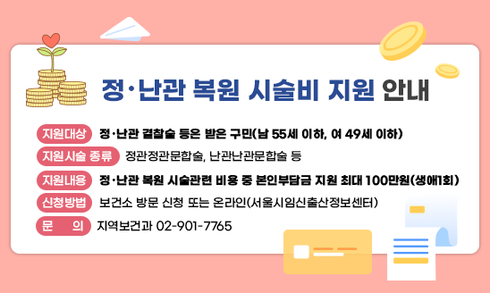 [정‧난관 복원 시술비 지원 안내]

○ 지원대상: 정‧난관 결찰술 등은 받은 구민(남 55세 이하, 여 49세 이하)
○ 지원시술 종류: 정관정관문합술, 난관난관문합술 등
○ 지원내용: 정‧난관 복원 시술관련 비용 중 본인부담금 지원 최대 100만원(생애1회)
○ 신청방법: 보건소 방문 신청 또는 온라인(서울시임신출산정보센터)
○ 문    의 : 지역보건과 02-901-7765