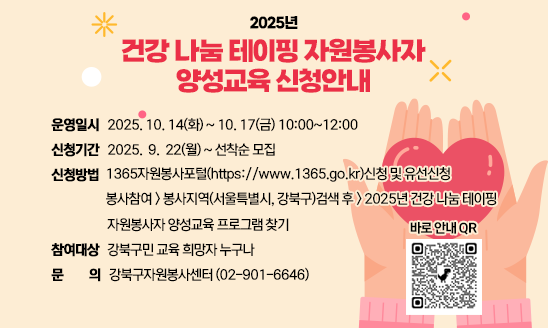 ○ 운영일시: 2025. 10. 14(화) ~ 10. 17(금) 10:00~12:00
○ 신청기간: 2025.  9.  22(월) ~ 선착순 모집
○ 신청방법: 1365자원봉사포털(https://www.1365.go.kr)신청 및 유선신청
               봉사참여-->봉사지역(서울특별시, 강북구)검색 후               -->2025년 건강 나눔 테이핑 자원봉사자 양성교육 프로그램 찾기
○ 참여대상: 강북구민 교육 희망자 누구나
○ 문의: 강북구자원봉사센터 (02-901-6646)