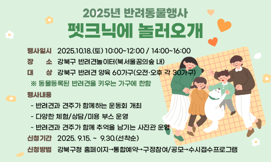 ㅇ 행사일시: 2025.10.18.(토) 10:00~12:00 / 14:00~16:00
ㅇ 장    소: 강북구 반려견놀이터(북서울꿈의숲 내)
ㅇ 대    상: 강북구 반려견 양육 60가구(오전·오후 각 30가구)
  ※ 동물등록된 반려견을 키우는 가구에 한함
ㅇ 행사내용
  - 반려견과 견주가 함께하는 운동회 개최 
  - 다양한 체험/상담/미용 부스 운영 
  - 반려견과 견주가 함께 추억을 남기는 사진관 운영
ㅇ 신청기간: 2025. 9.15. ~  9.30.(선착순)
ㅇ 신청방법: 강북구청 홈페이지→통합예약→구정참여/공모→수시접수프로그램