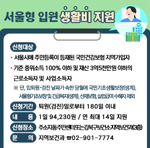서울형 입원 생활비 지원 

○ 신청대상
  - 서울시에 주민등록이 등재된 국민건강보험 지역가입자 
  - 기준 중위소득 100% 이하 및 재산 3억5천만원 이하의 근로소득자      및 사업소득자 
   ※ 단, 입퇴원ˑ검진 날짜가 속한 당월에 국민기초생활보장(생계), 
     서울형기초보장 및 긴급복지(생계), 산재보험, 실업급여 수혜자 제외 
○ 신청기간: 퇴원(검진)일로부터 180일 이내 
○ 내    용: 1일 94,230원 / 연 최대 14일 지원
○ 신청장소: 주소지 동 주민센터 또는 강북구보건소 지역보건과(3층)
    
                                문의: 지역보건과 ☎02-901-7774