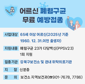 어르신 폐렴구균 무료 예방접종
○ 사업대상 : 65세 이상 어르신(2025년 기준 1960. 12. 31.이전 출생자)
○ 지원내용 : 폐렴구균 23가 다당백신(PPSV23) 1회 지원
○ 접종기관 : 강북구보건소 및 관내 위탁의료기관
○ 지    참 : 신분증
○ 문    의 : 보건소 지역보건과(☎901-7678, 7786)
