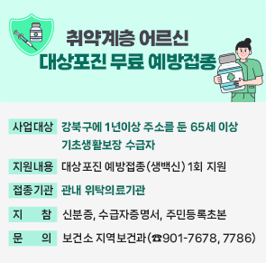 취약계층 어르신 대상포진 무료 예방접종

○ 사업대상 : 강북구에 1년이상 주소를 둔 65세 이상 기초생활보장 수급자
○ 지원내용 : 대상포진 예방접종(생백신) 1회 지원
○ 접종기관 : 관내 위탁의료기관
○ 지    참 : 신분증, 수급자증명서, 주민등록초본
○ 문    의 : 보건소 지역보건과(☎901-7678, 7786)

