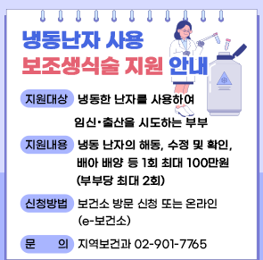 냉동난자 사용 보조생식술 지원 안내

○ 지원대상: 냉동한 난자를 사용하여 임신‧출산을 시도하는 부부
○ 지원내용: 냉동 난자의 해동, 수정 및 확인, 배아 배양 등 1회 최대 100만원(부부당 최대 2회) 
○ 신청방법: 보건소 방문 신청 또는 온라인(e-보건소)
○ 문    의 : 지역보건과 02-901-7765
